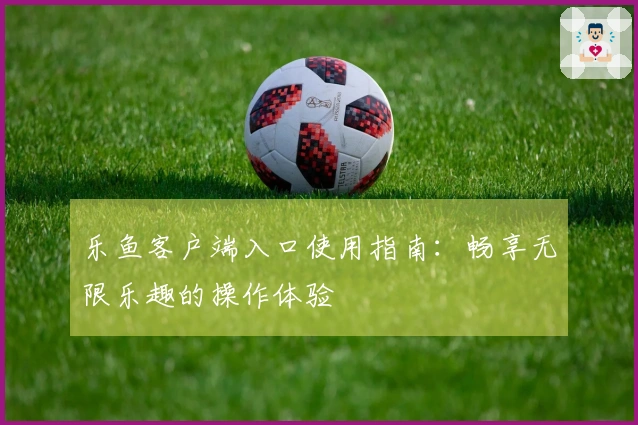 乐鱼客户端入口使用指南：畅享无限乐趣的操作体验