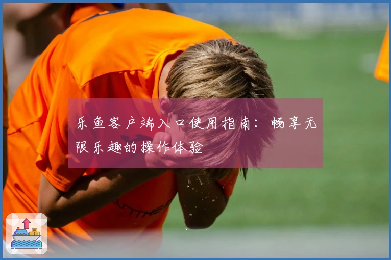 乐鱼客户端入口使用指南：畅享无限乐趣的操作体验