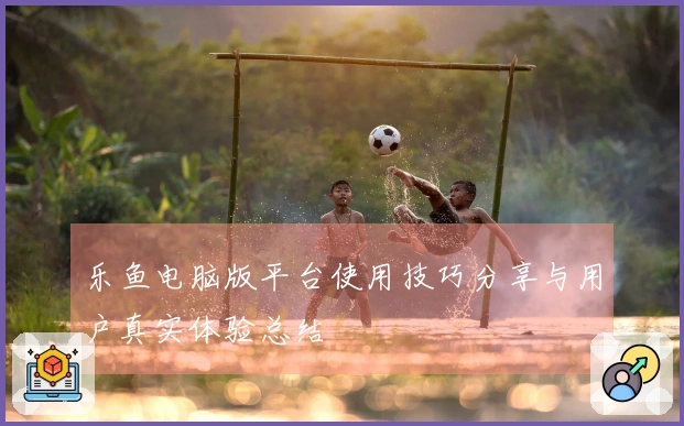 乐鱼电脑版平台使用技巧分享与用户真实体验总结