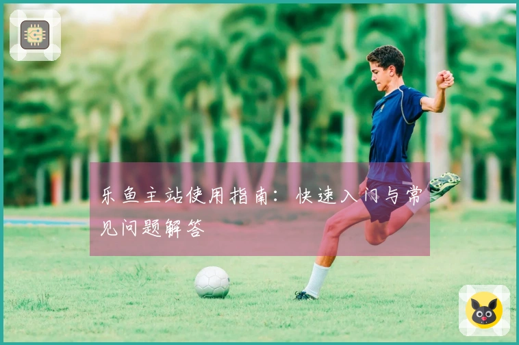 乐鱼主站使用指南：快速入门与常见问题解答
