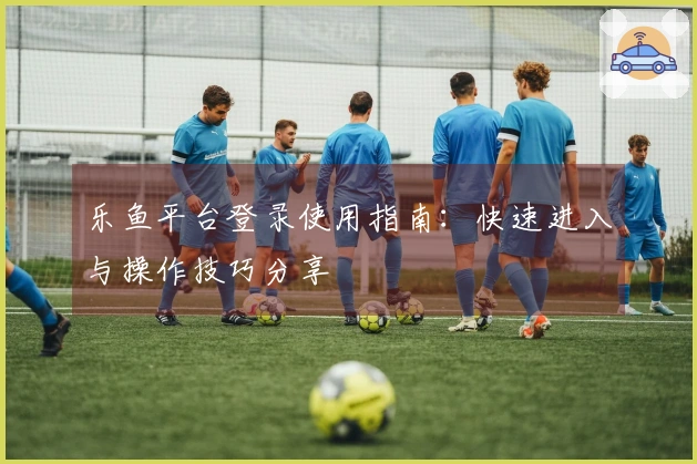 乐鱼平台登录使用指南：快速进入与操作技巧分享