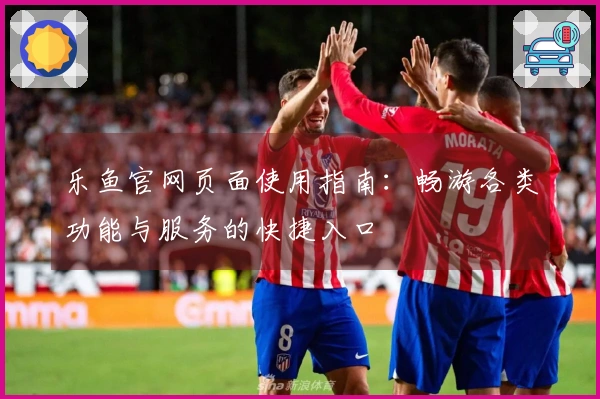 乐鱼官网页面使用指南：畅游各类功能与服务的快捷入口