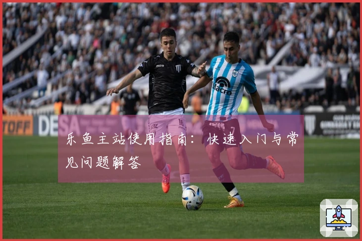 乐鱼主站使用指南：快速入门与常见问题解答