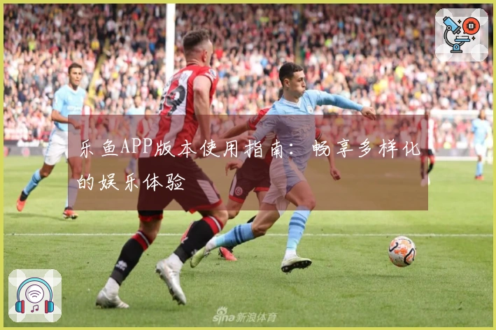 乐鱼APP版本使用指南：畅享多样化的娱乐体验