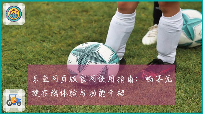 乐鱼网页版官网使用指南：畅享无缝在线体验与功能介绍