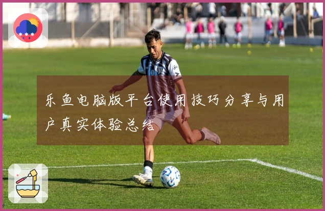 乐鱼电脑版平台使用技巧分享与用户真实体验总结