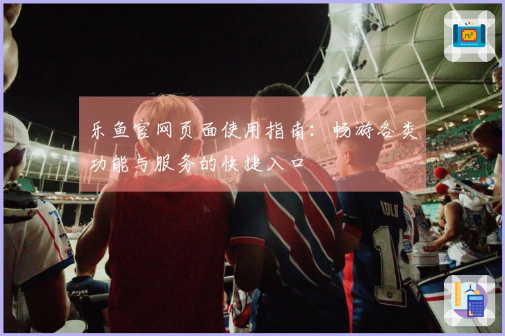 乐鱼官网页面使用指南：畅游各类功能与服务的快捷入口