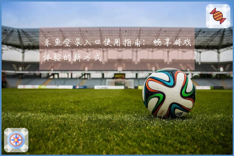 乐鱼登录入口使用指南：畅享游戏体验的新方式