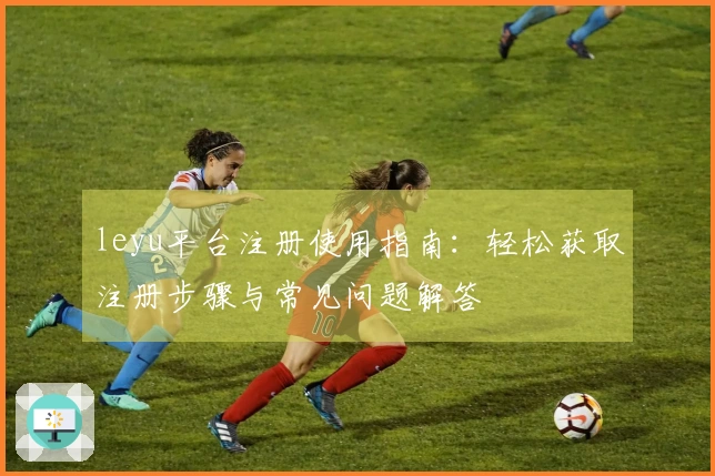 leyu平台注册使用指南:轻松获取注册步骤与常见问题解答