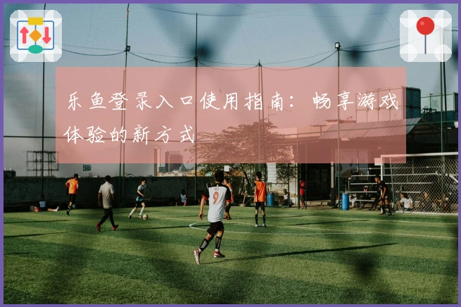 乐鱼登录入口使用指南：畅享游戏体验的新方式