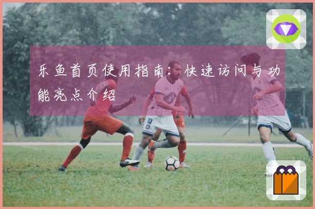 乐鱼首页使用指南：快速访问与功能亮点介绍